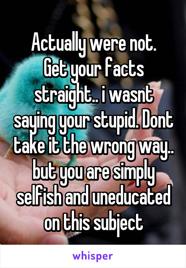 Actually were not.
Get your facts straight.. i wasnt saying your stupid. Dont take it the wrong way.. but you are simply selfish and uneducated on this subject