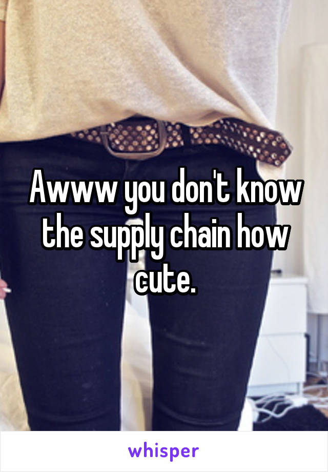 Awww you don't know the supply chain how cute.