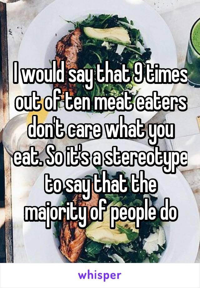 I would say that 9 times out of ten meat eaters don't care what you eat. So it's a stereotype to say that the majority of people do