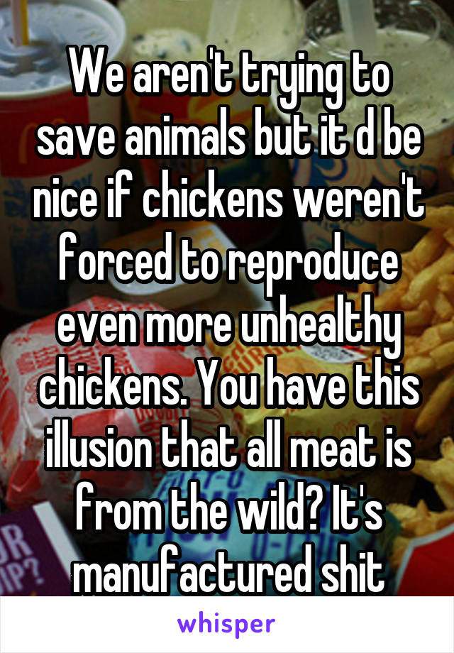 We aren't trying to save animals but it d be nice if chickens weren't forced to reproduce even more unhealthy chickens. You have this illusion that all meat is from the wild? It's manufactured shit