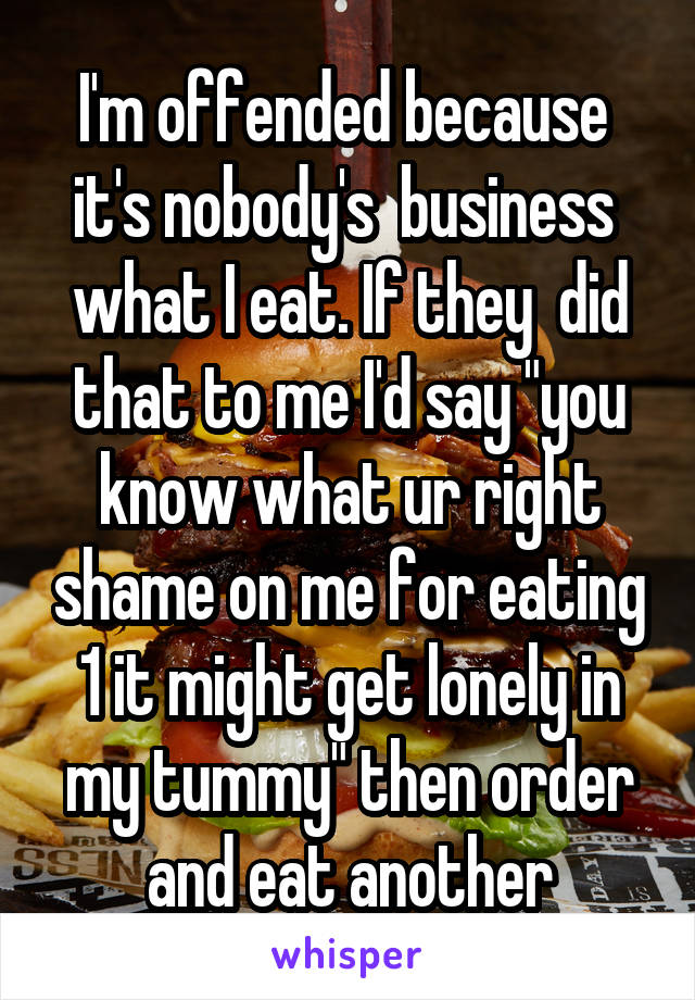 I'm offended because  it's nobody's  business  what I eat. If they  did that to me I'd say "you know what ur right shame on me for eating 1 it might get lonely in my tummy" then order and eat another