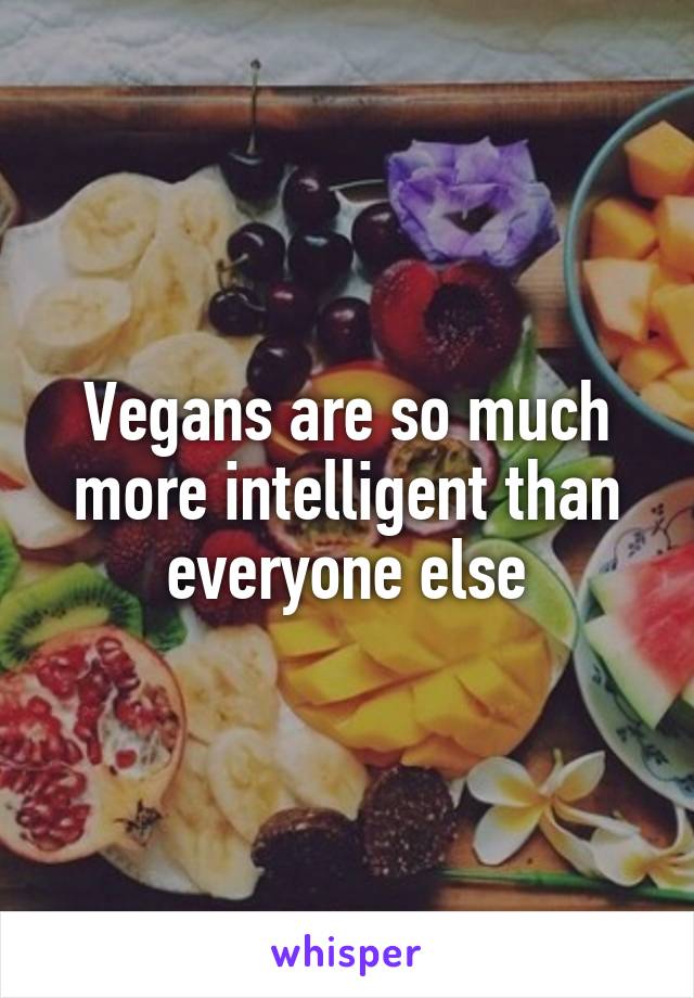 Vegans are so much more intelligent than everyone else