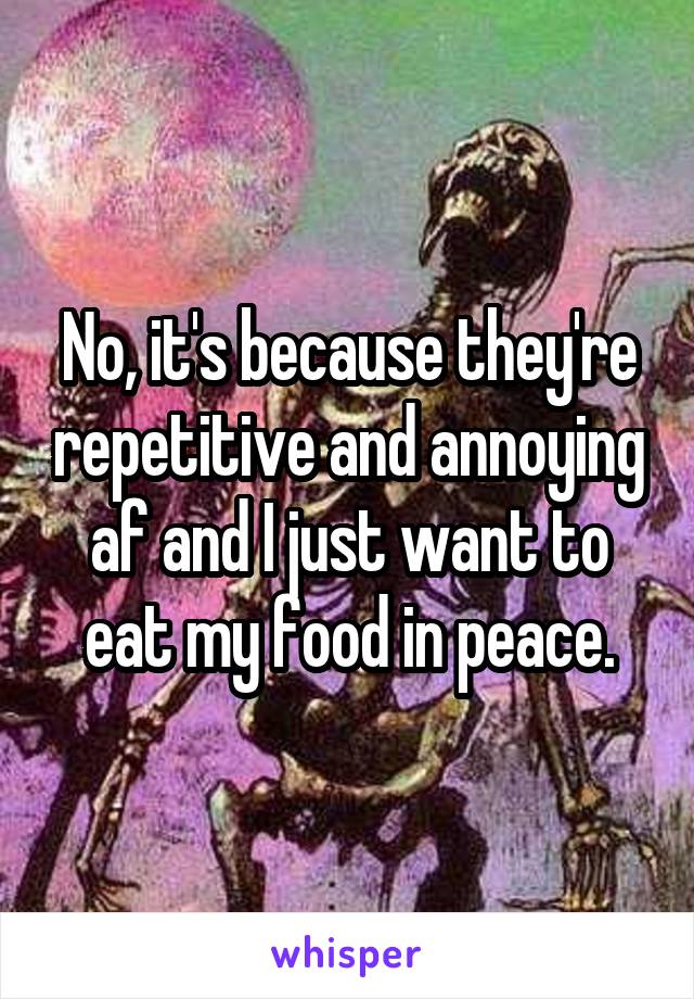 No, it's because they're repetitive and annoying af and I just want to eat my food in peace.