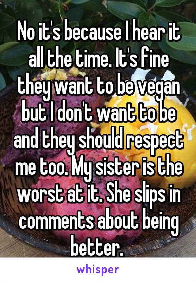 No it's because I hear it all the time. It's fine they want to be vegan but I don't want to be and they should respect me too. My sister is the worst at it. She slips in comments about being better. 