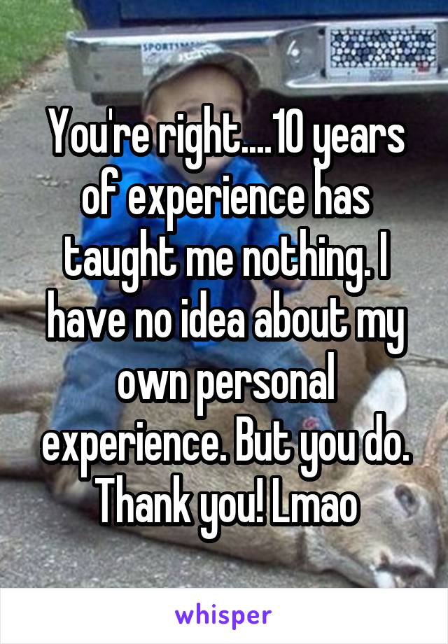 You're right....10 years of experience has taught me nothing. I have no idea about my own personal experience. But you do. Thank you! Lmao