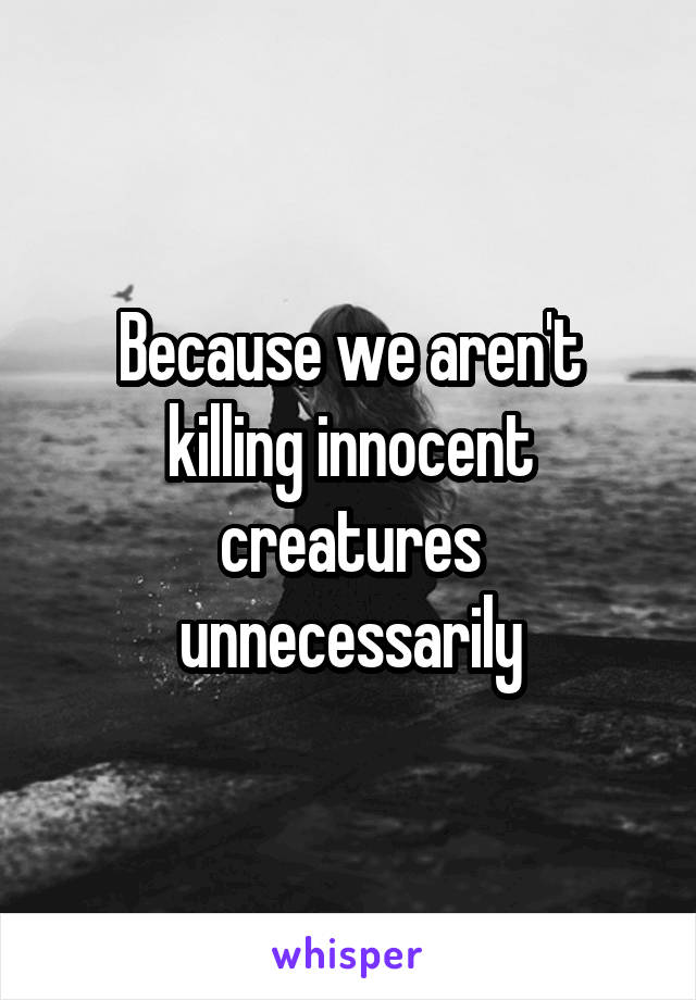 Because we aren't killing innocent creatures unnecessarily