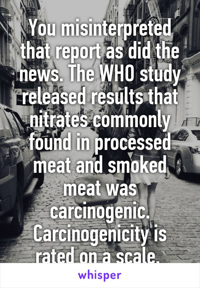 You misinterpreted that report as did the news. The WHO study released results that nitrates commonly found in processed meat and smoked meat was carcinogenic. Carcinogenicity is rated on a scale. 