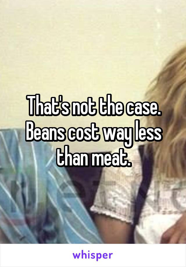 That's not the case. Beans cost way less than meat.