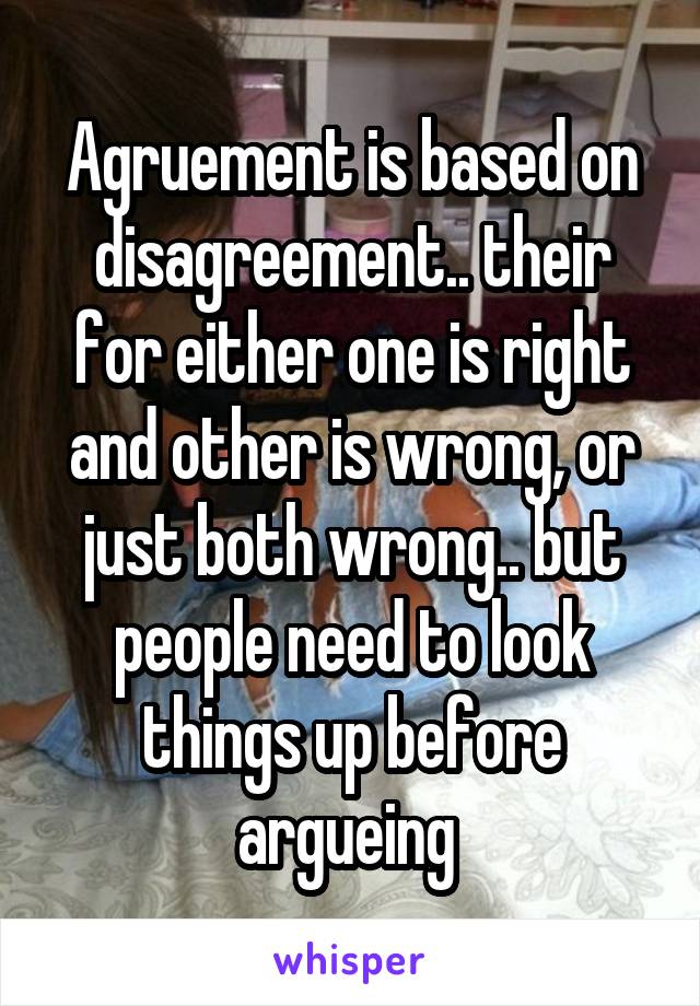 Agruement is based on disagreement.. their for either one is right and other is wrong, or just both wrong.. but people need to look things up before argueing 