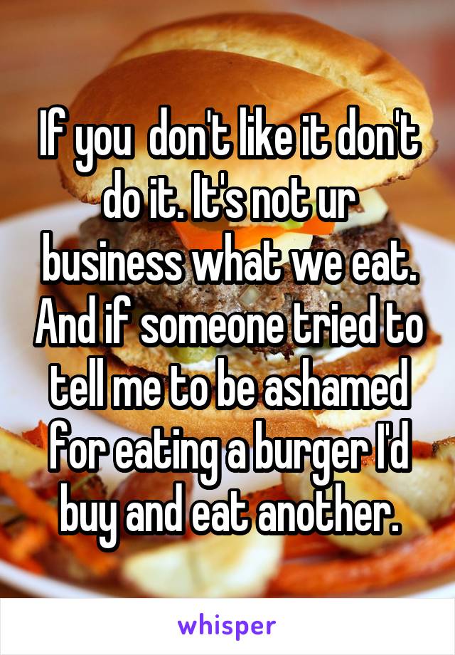 If you  don't like it don't do it. It's not ur business what we eat. And if someone tried to tell me to be ashamed for eating a burger I'd buy and eat another.