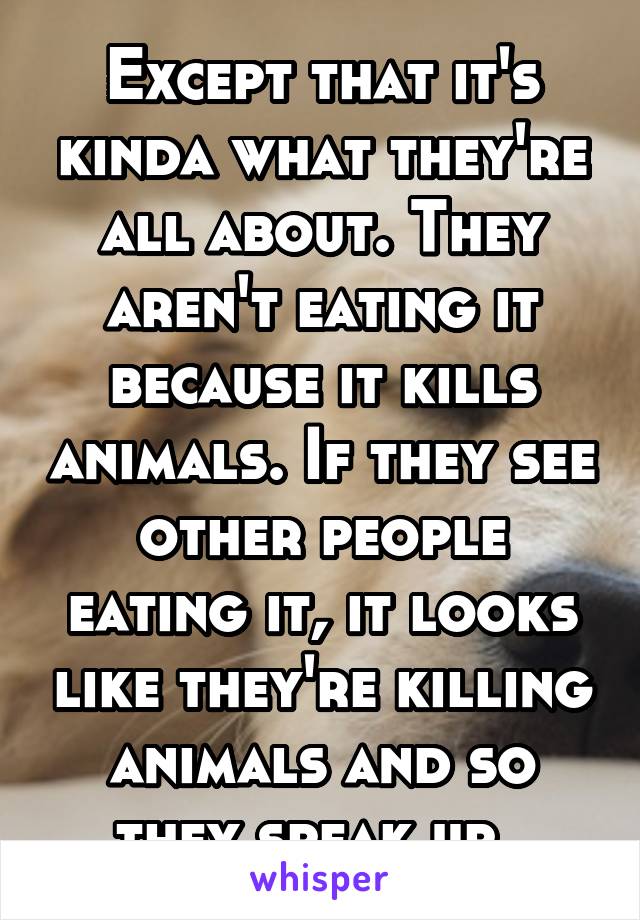 Except that it's kinda what they're all about. They aren't eating it because it kills animals. If they see other people eating it, it looks like they're killing animals and so they speak up. 