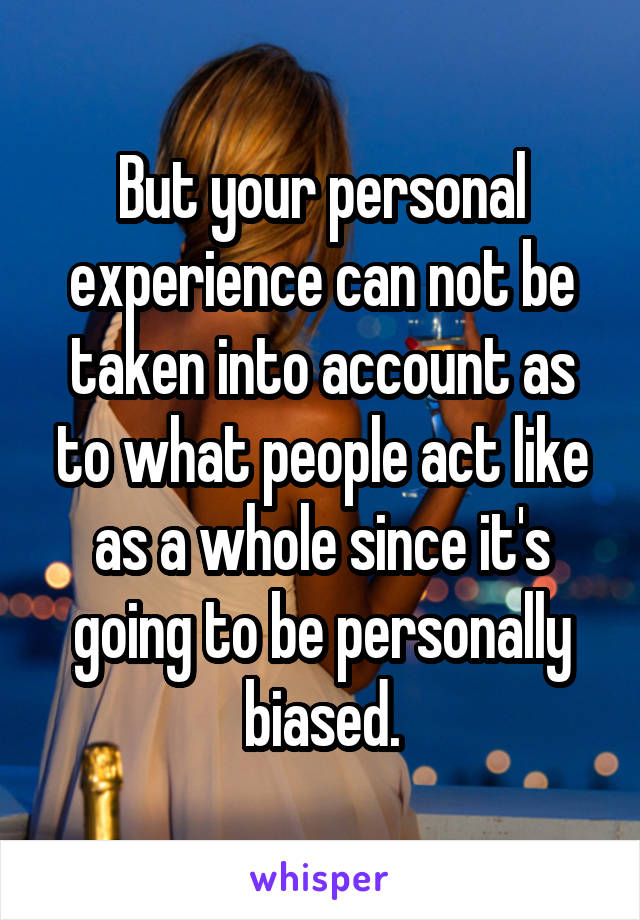 But your personal experience can not be taken into account as to what people act like as a whole since it's going to be personally biased.