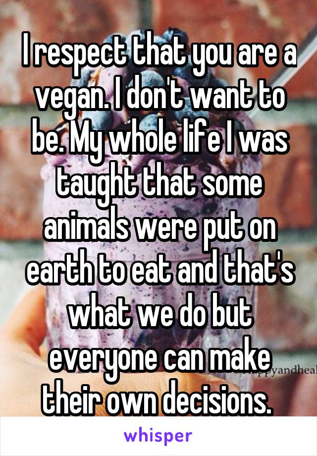 I respect that you are a vegan. I don't want to be. My whole life I was taught that some animals were put on earth to eat and that's what we do but everyone can make their own decisions. 