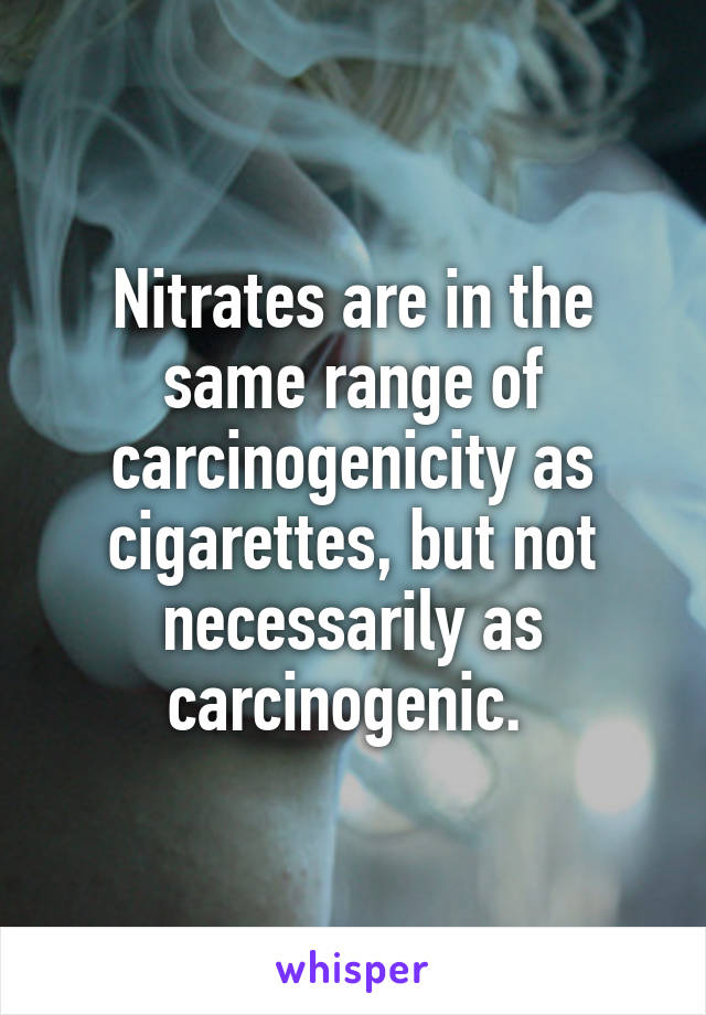 Nitrates are in the same range of carcinogenicity as cigarettes, but not necessarily as carcinogenic. 