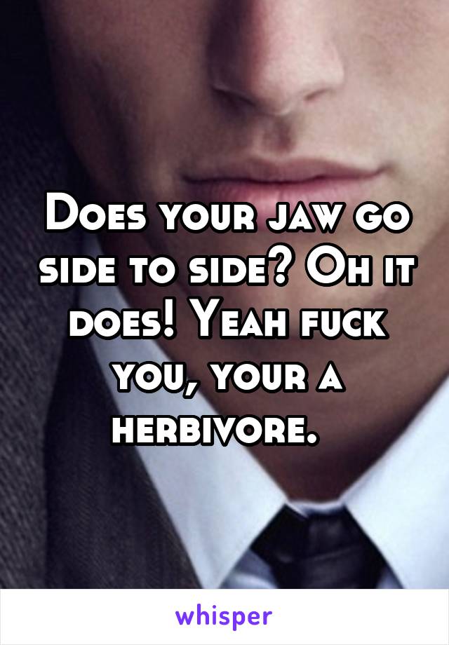 Does your jaw go side to side? Oh it does! Yeah fuck you, your a herbivore.  