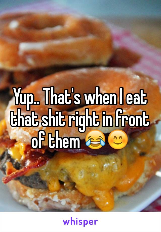 Yup.. That's when I eat that shit right in front of them 😂😊