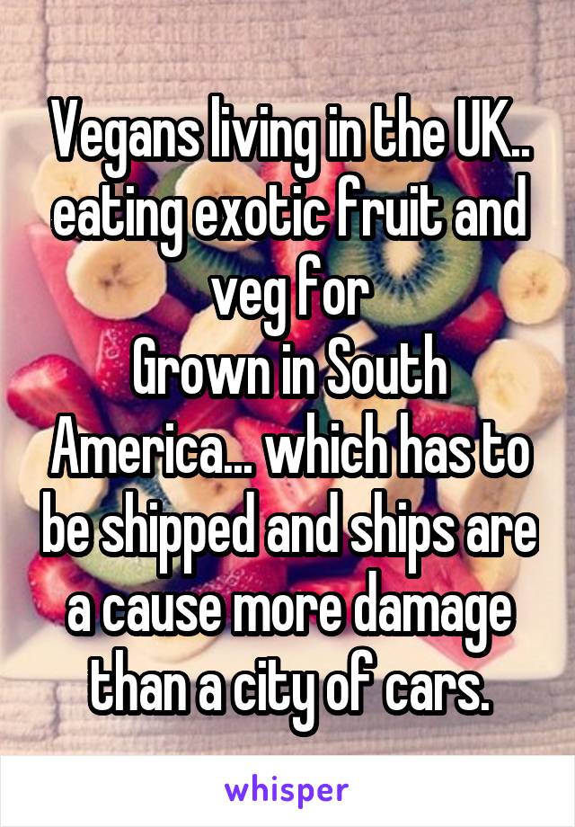 Vegans living in the UK.. eating exotic fruit and veg for
Grown in South America... which has to be shipped and ships are a cause more damage than a city of cars.