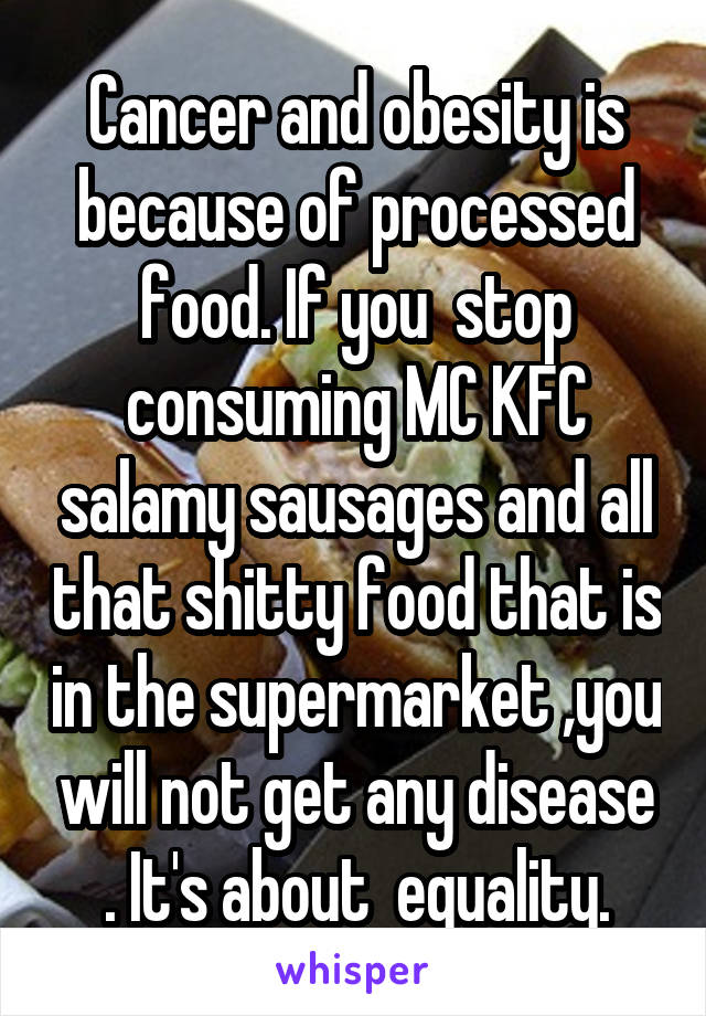 Cancer and obesity is because of processed food. If you  stop consuming MC KFC salamy sausages and all that shitty food that is in the supermarket ,you will not get any disease . It's about  equality.