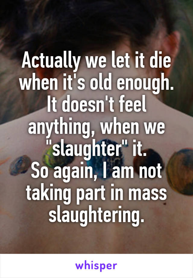 Actually we let it die when it's old enough. It doesn't feel anything, when we "slaughter" it.
So again, I am not taking part in mass slaughtering.