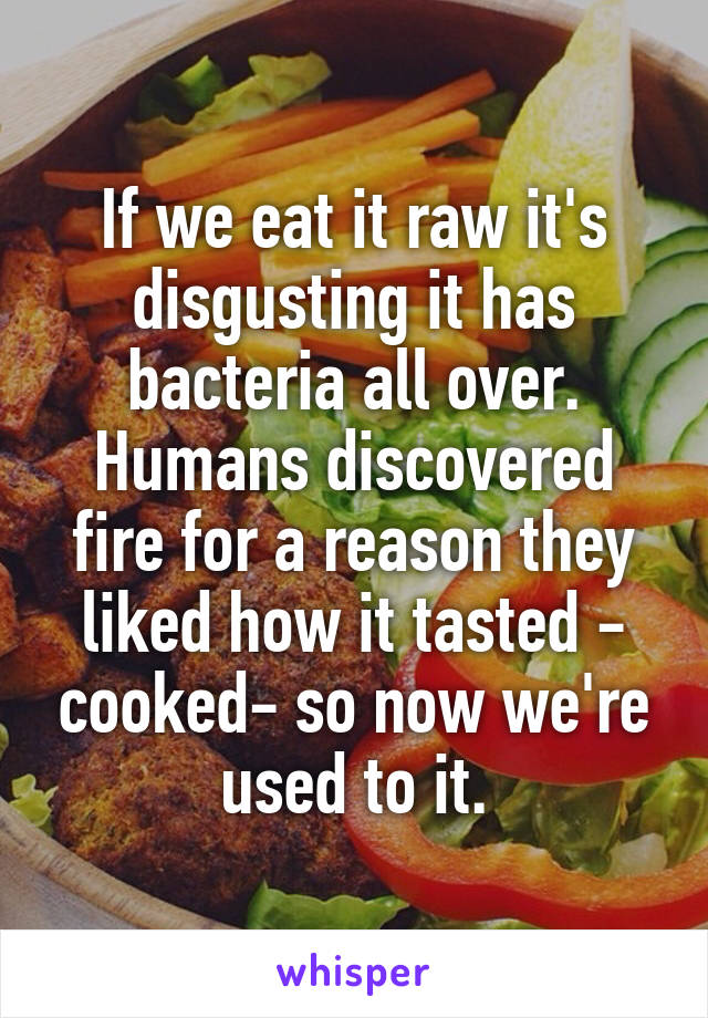 If we eat it raw it's disgusting it has bacteria all over. Humans discovered fire for a reason they liked how it tasted - cooked- so now we're used to it.