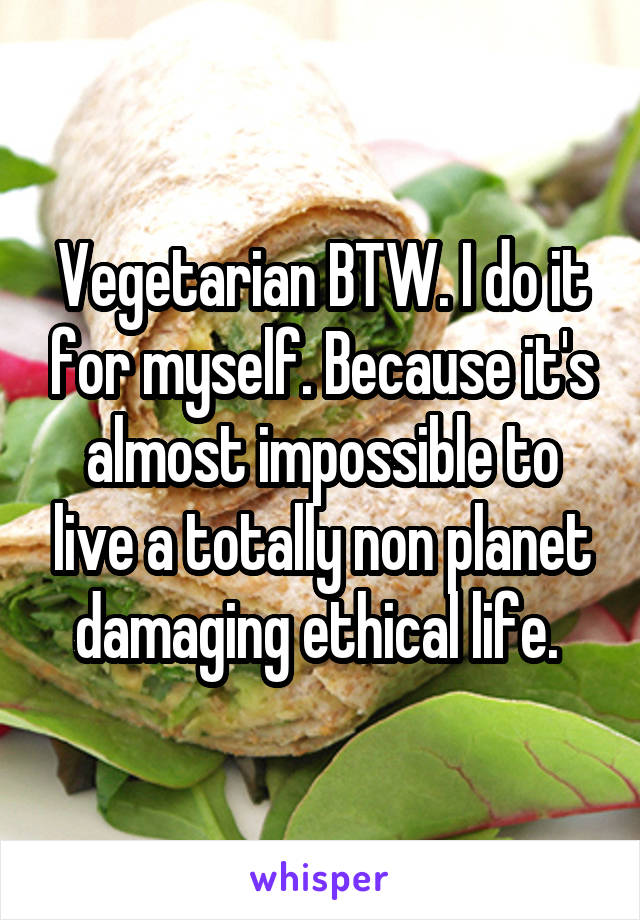 Vegetarian BTW. I do it for myself. Because it's almost impossible to live a totally non planet damaging ethical life. 