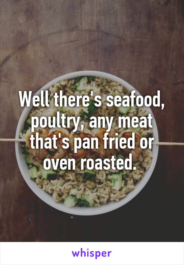 Well there's seafood, poultry, any meat that's pan fried or oven roasted. 