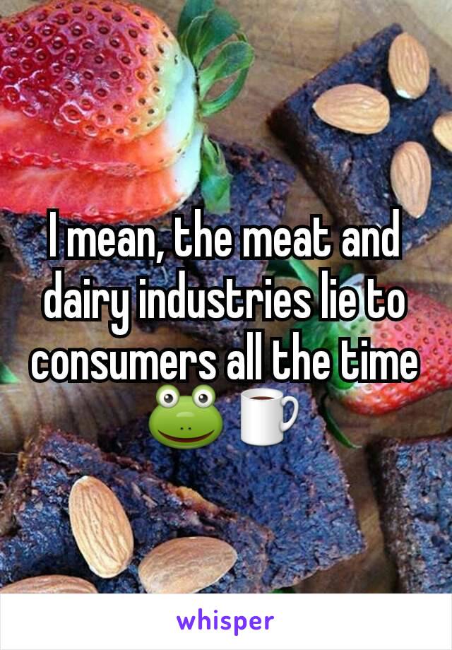 I mean, the meat and dairy industries lie to consumers all the time 🐸☕