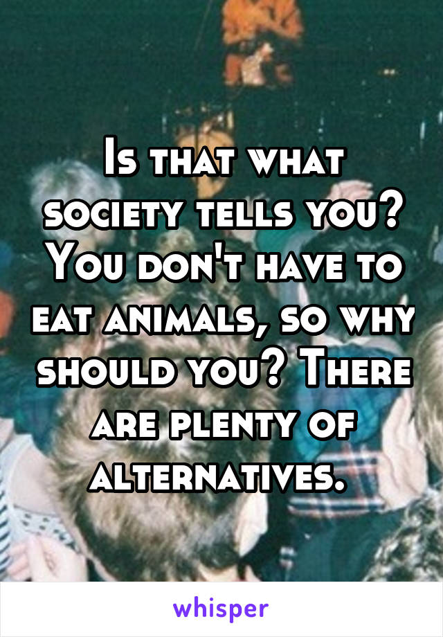 Is that what society tells you? You don't have to eat animals, so why should you? There are plenty of alternatives. 