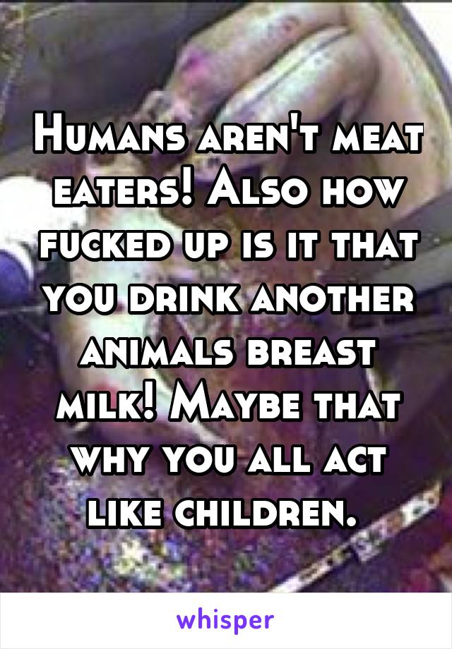 Humans aren't meat eaters! Also how fucked up is it that you drink another animals breast milk! Maybe that why you all act like children. 