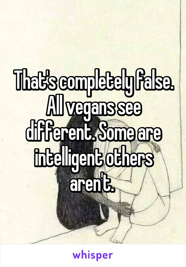 That's completely false. All vegans see different. Some are intelligent others aren't. 