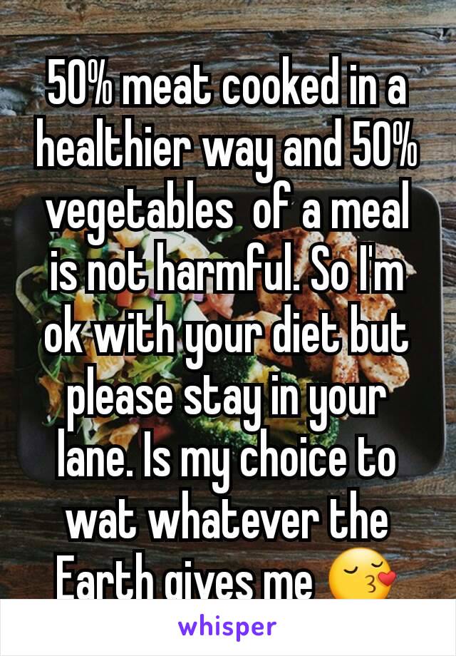 50% meat cooked in a healthier way and 50% vegetables  of a meal is not harmful. So I'm ok with your diet but please stay in your lane. Is my choice to wat whatever the Earth gives me 😚