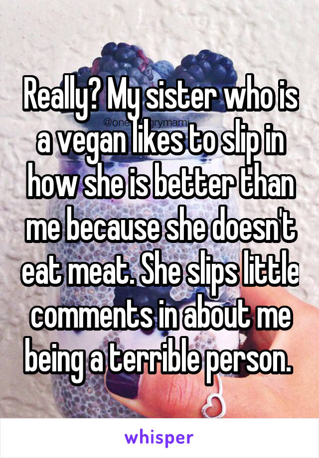 Really? My sister who is a vegan likes to slip in how she is better than me because she doesn't eat meat. She slips little comments in about me being a terrible person. 