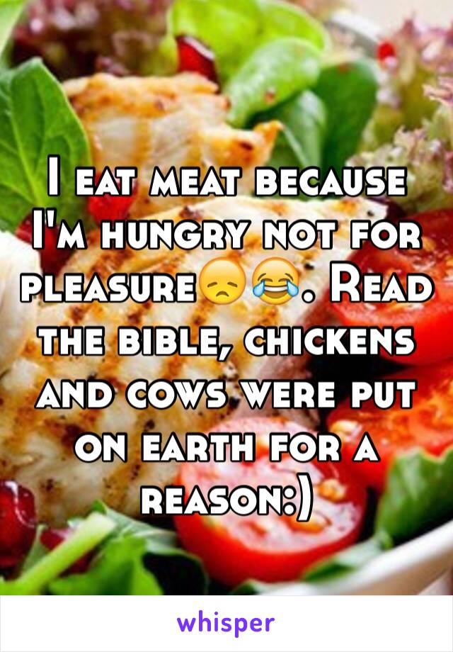 I eat meat because I'm hungry not for pleasure😞😂. Read the bible, chickens and cows were put on earth for a reason:)