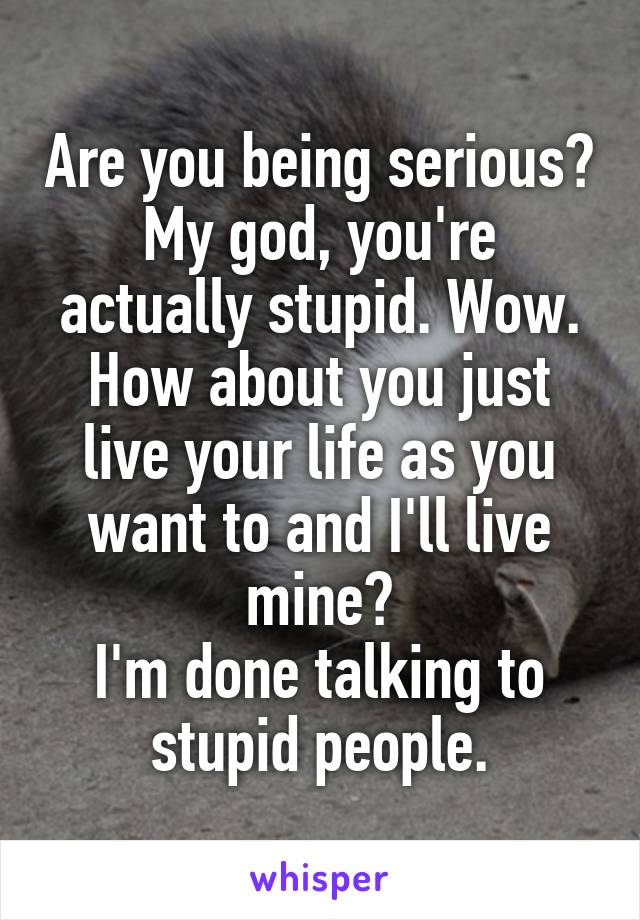 Are you being serious? My god, you're actually stupid. Wow.
How about you just live your life as you want to and I'll live mine?
I'm done talking to stupid people.