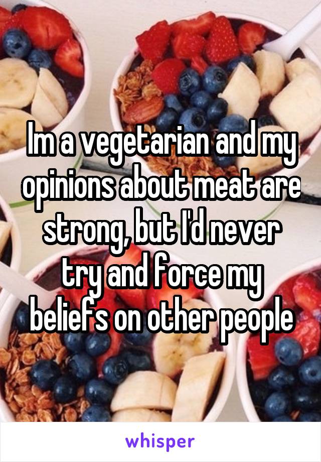 Im a vegetarian and my opinions about meat are strong, but I'd never try and force my beliefs on other people