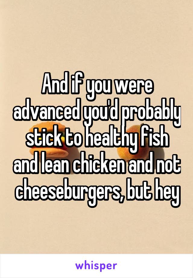 And if you were advanced you'd probably stick to healthy fish and lean chicken and not cheeseburgers, but hey