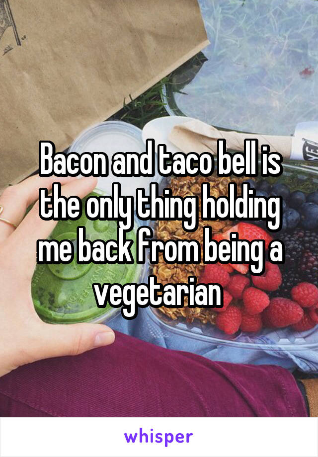 Bacon and taco bell is the only thing holding me back from being a vegetarian 