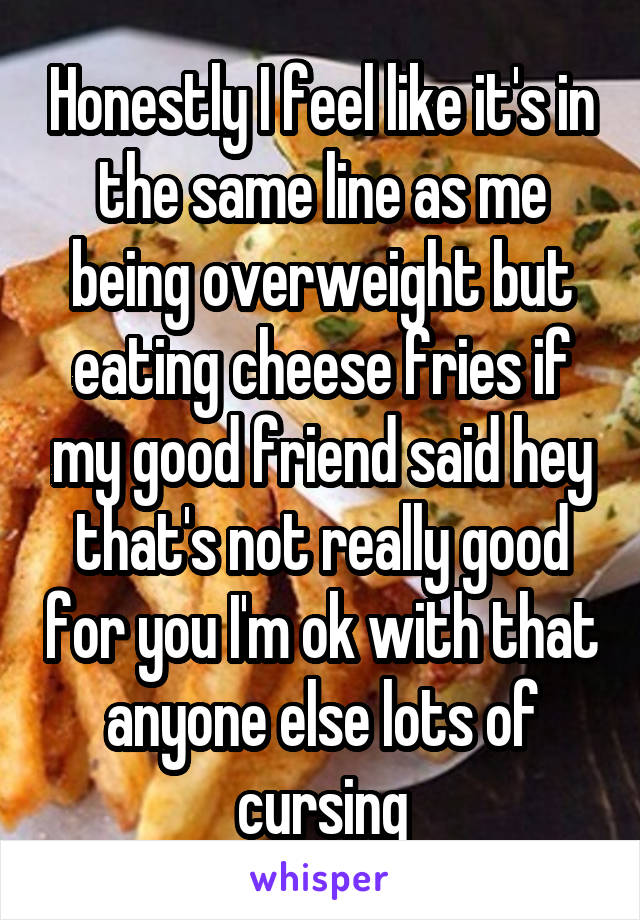 Honestly I feel like it's in the same line as me being overweight but eating cheese fries if my good friend said hey that's not really good for you I'm ok with that anyone else lots of cursing