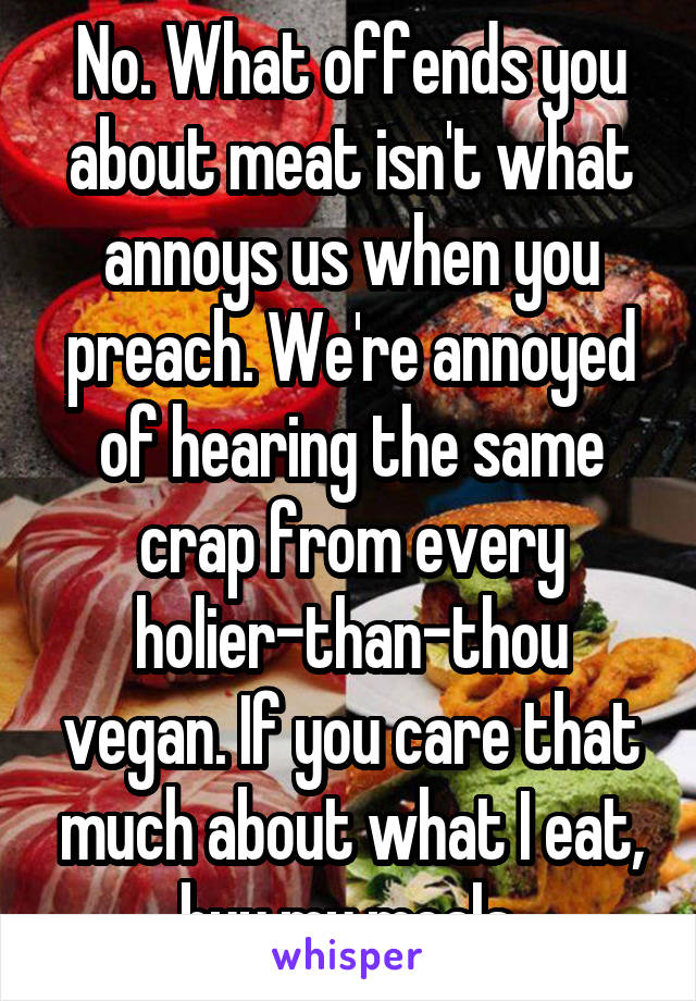 No. What offends you about meat isn't what annoys us when you preach. We're annoyed of hearing the same crap from every holier-than-thou vegan. If you care that much about what I eat, buy my meals.