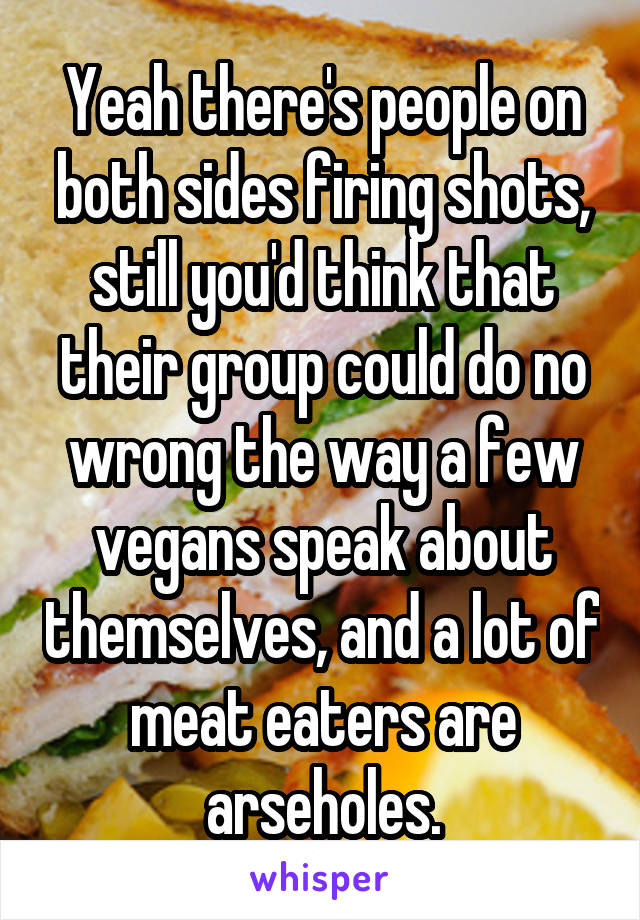 Yeah there's people on both sides firing shots, still you'd think that their group could do no wrong the way a few vegans speak about themselves, and a lot of meat eaters are arseholes.