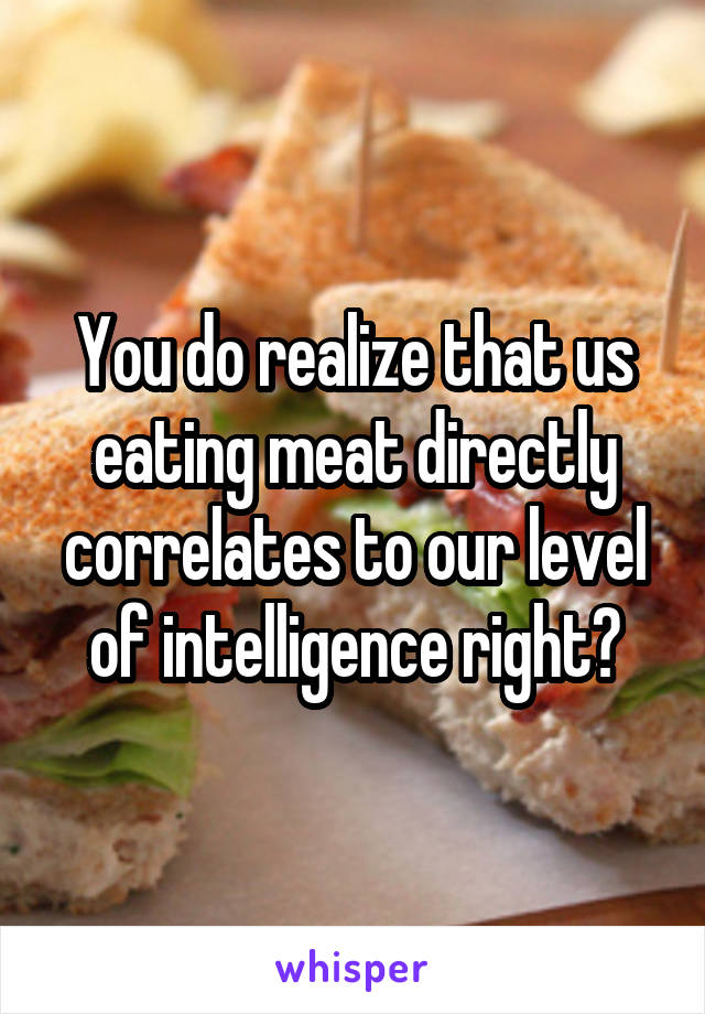 You do realize that us eating meat directly correlates to our level of intelligence right?