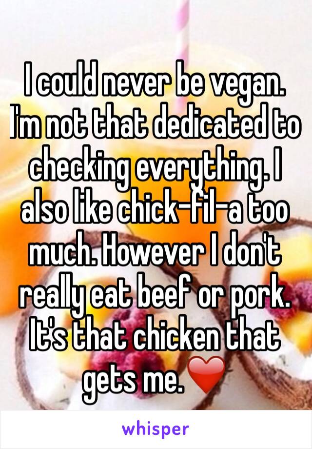 I could never be vegan. I'm not that dedicated to checking everything. I also like chick-fil-a too much. However I don't really eat beef or pork. 
It's that chicken that gets me.❤️