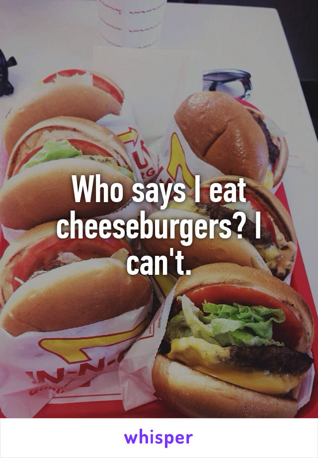 Who says I eat cheeseburgers? I can't.