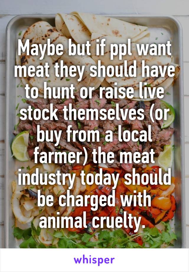 Maybe but if ppl want meat they should have to hunt or raise live stock themselves (or buy from a local farmer) the meat industry today should be charged with animal cruelty. 