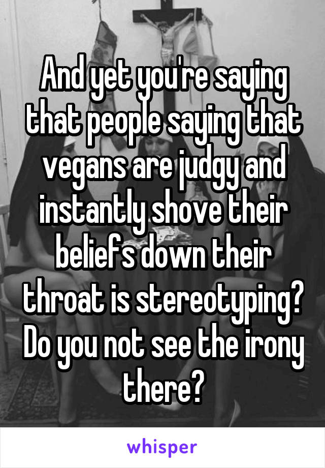 And yet you're saying that people saying that vegans are judgy and instantly shove their beliefs down their throat is stereotyping? Do you not see the irony there?