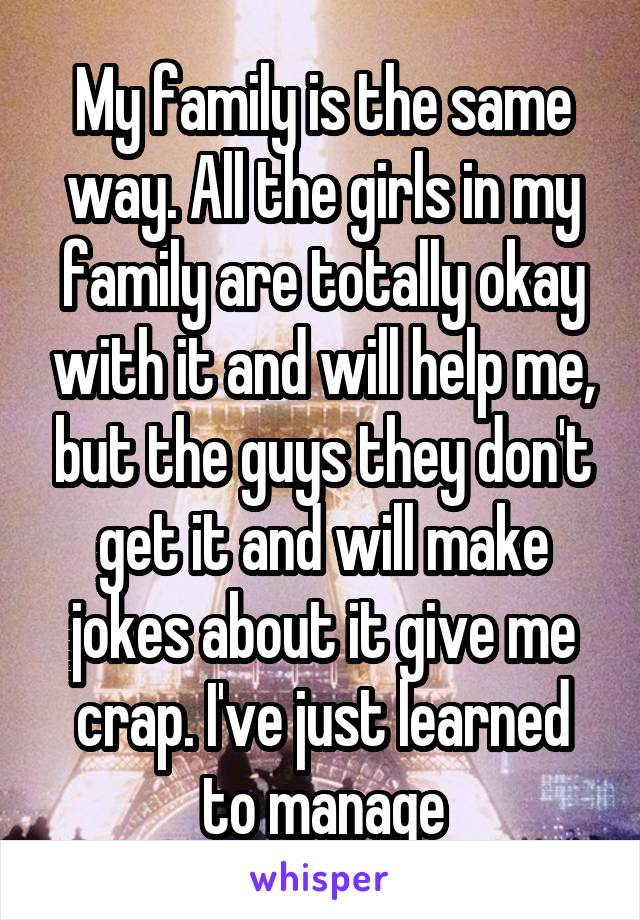 My family is the same way. All the girls in my family are totally okay with it and will help me, but the guys they don't get it and will make jokes about it give me crap. I've just learned to manage