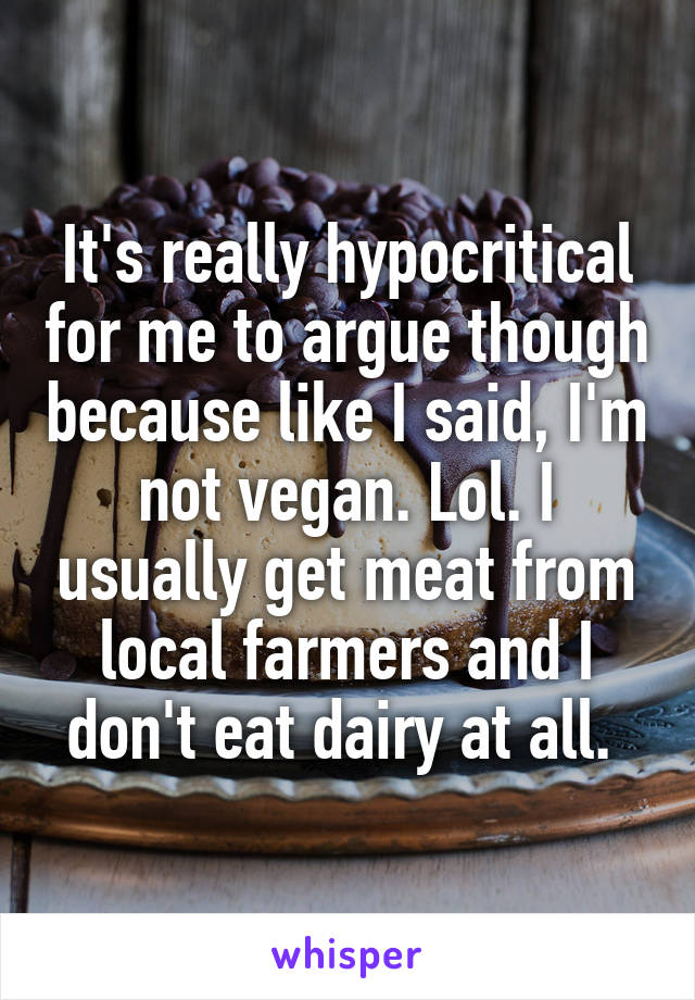 It's really hypocritical for me to argue though because like I said, I'm not vegan. Lol. I usually get meat from local farmers and I don't eat dairy at all. 