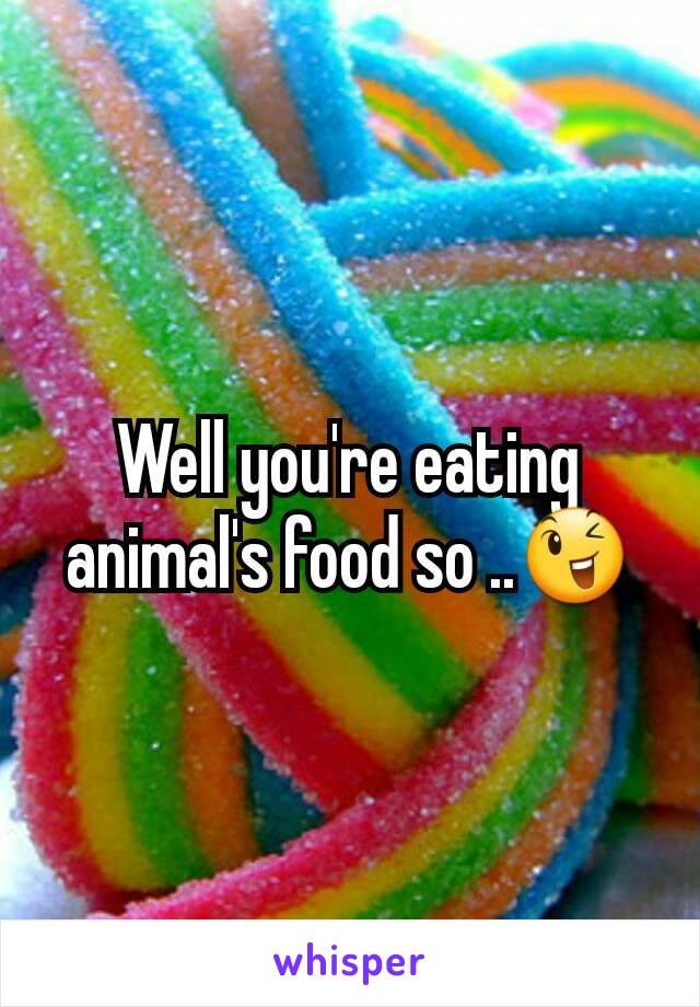 Well you're eating animal's food so ..😉