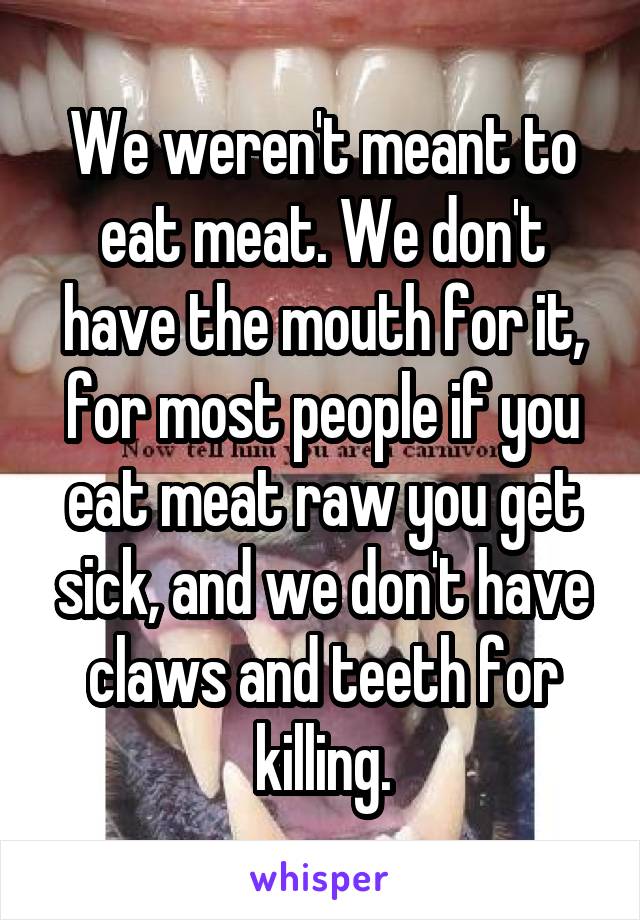 We weren't meant to eat meat. We don't have the mouth for it, for most people if you eat meat raw you get sick, and we don't have claws and teeth for killing.