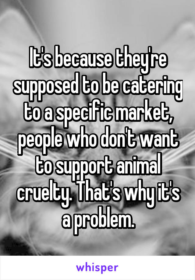 It's because they're supposed to be catering to a specific market, people who don't want to support animal cruelty. That's why it's a problem.